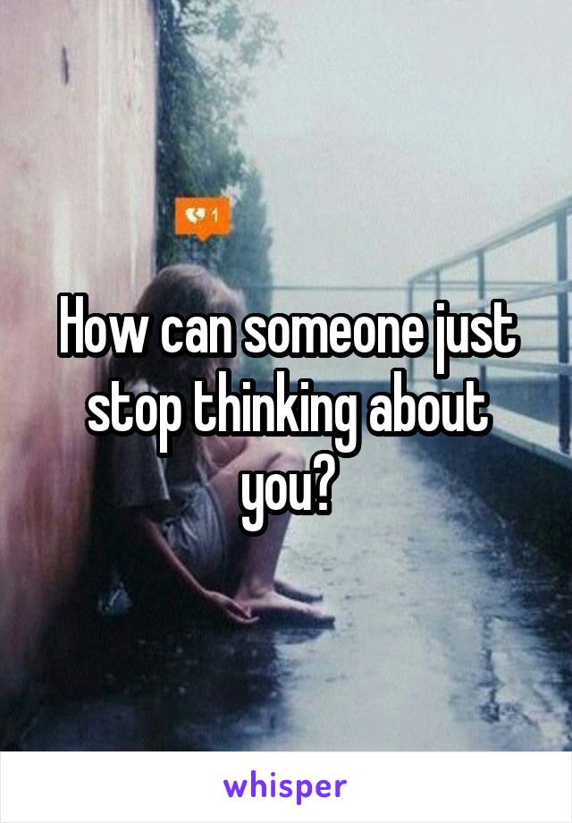 How can someone just stop thinking about you?