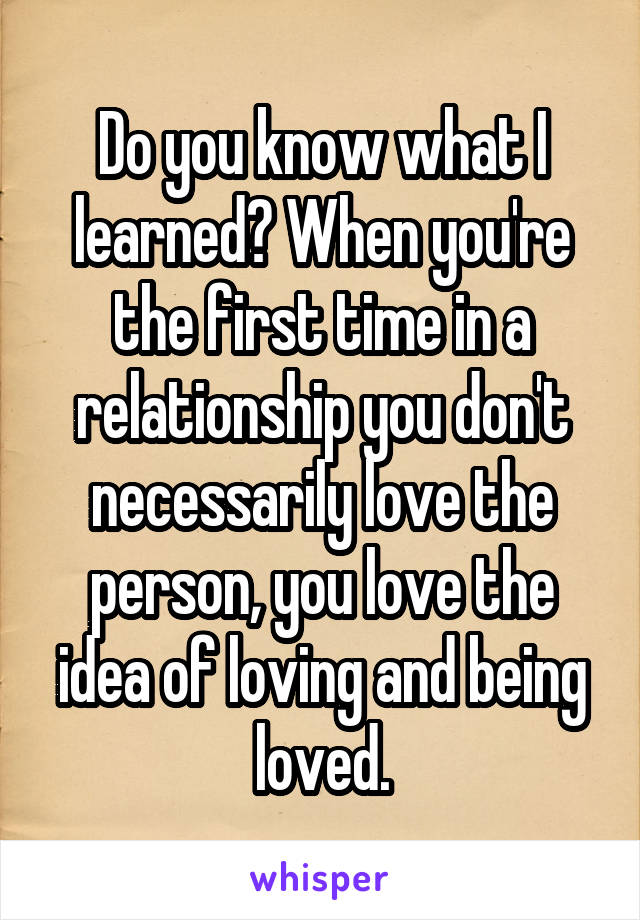 Do you know what I learned? When you're the first time in a relationship you don't necessarily love the person, you love the idea of loving and being loved.