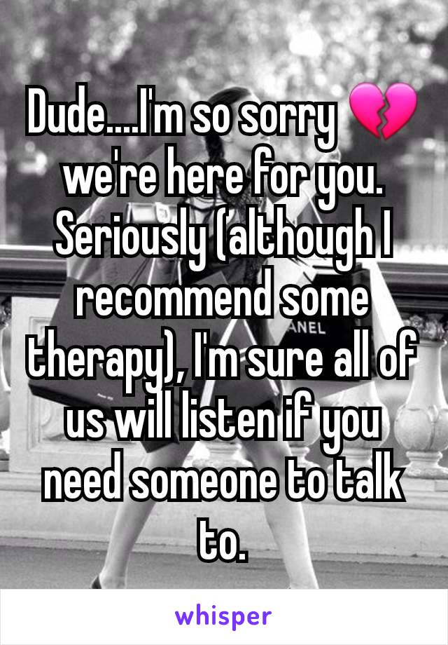 Dude....I'm so sorry 💔 we're here for you. Seriously (although I recommend some therapy), I'm sure all of us will listen if you need someone to talk to.