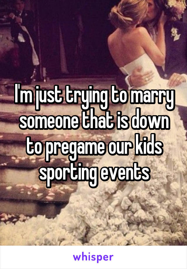 I'm just trying to marry someone that is down to pregame our kids sporting events