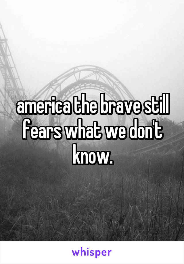 america the brave still fears what we don't know.