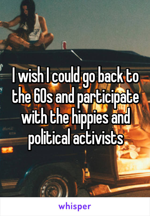 I wish I could go back to the 60s and participate with the hippies and political activists