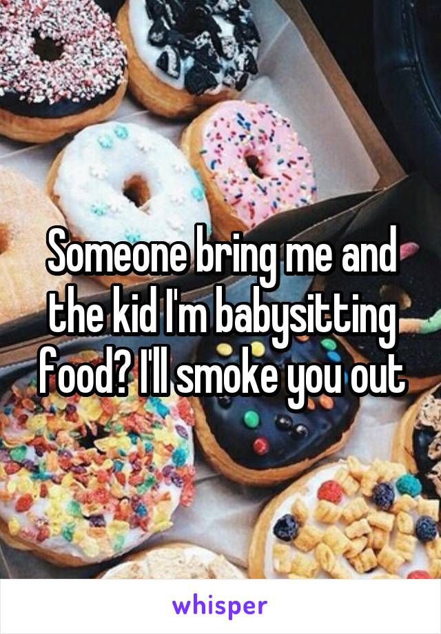 Someone bring me and the kid I'm babysitting food? I'll smoke you out