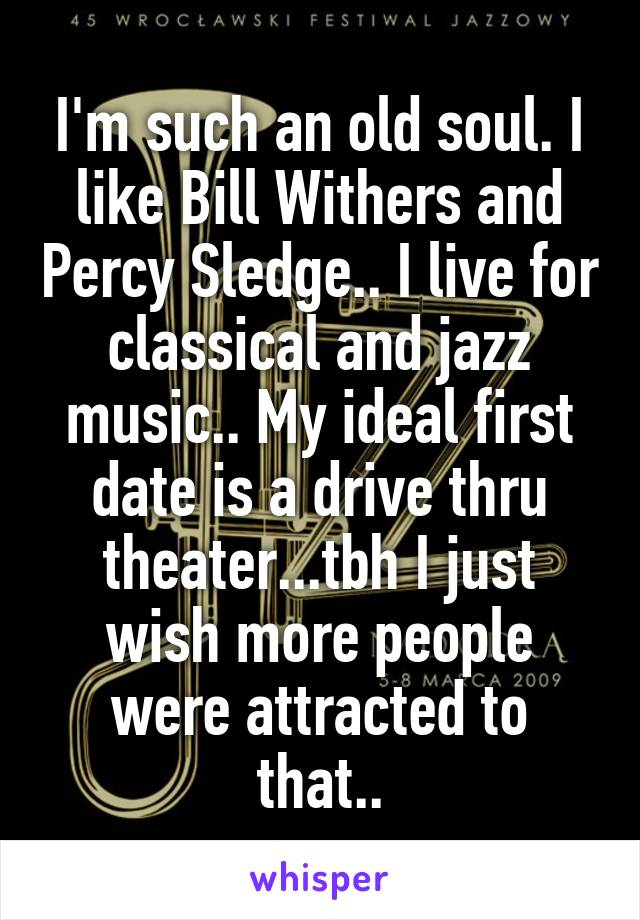 I'm such an old soul. I like Bill Withers and Percy Sledge.. I live for classical and jazz music.. My ideal first date is a drive thru theater...tbh I just wish more people were attracted to that..