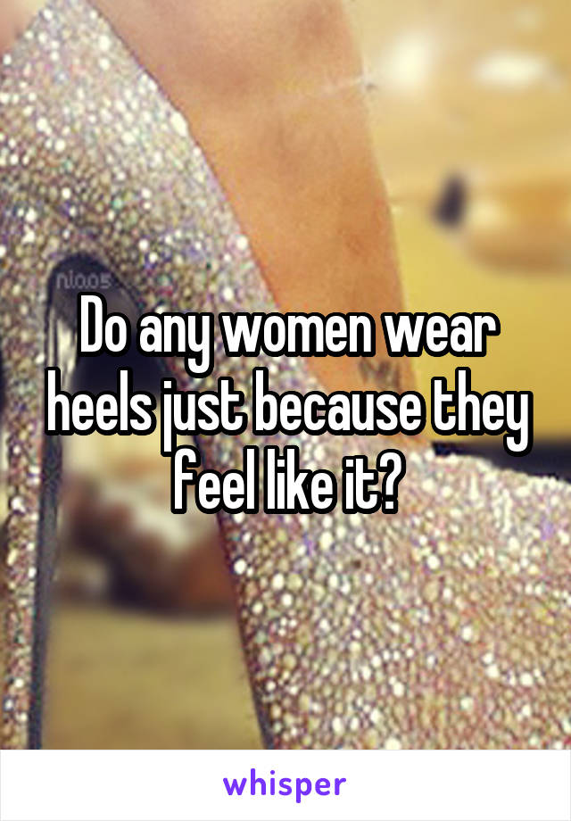 Do any women wear heels just because they feel like it?