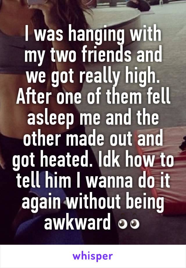 I was hanging with my two friends and we got really high. After one of them fell asleep me and the other made out and got heated. Idk how to tell him I wanna do it again without being awkward 👀