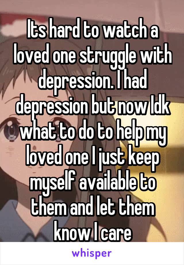 Its hard to watch a loved one struggle with depression. I had depression but now Idk what to do to help my loved one I just keep myself available to them and let them know I care