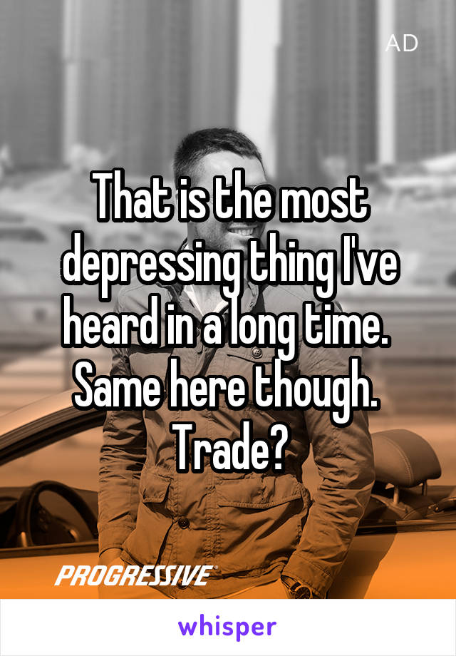 That is the most depressing thing I've heard in a long time.  Same here though.  Trade?