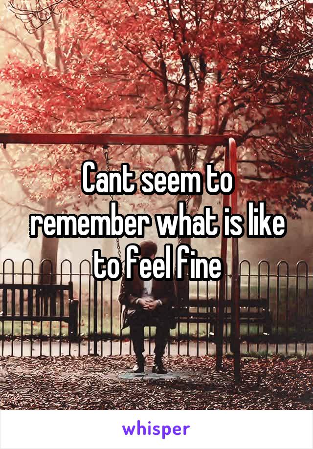 Cant seem to remember what is like to feel fine