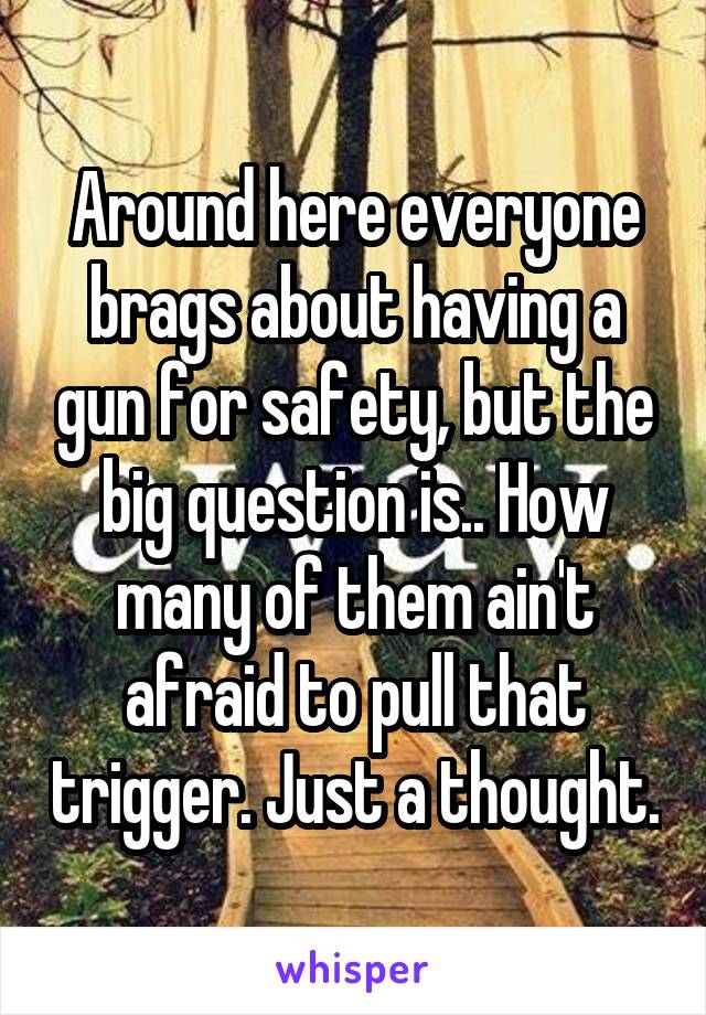 Around here everyone brags about having a gun for safety, but the big question is.. How many of them ain't afraid to pull that trigger. Just a thought.