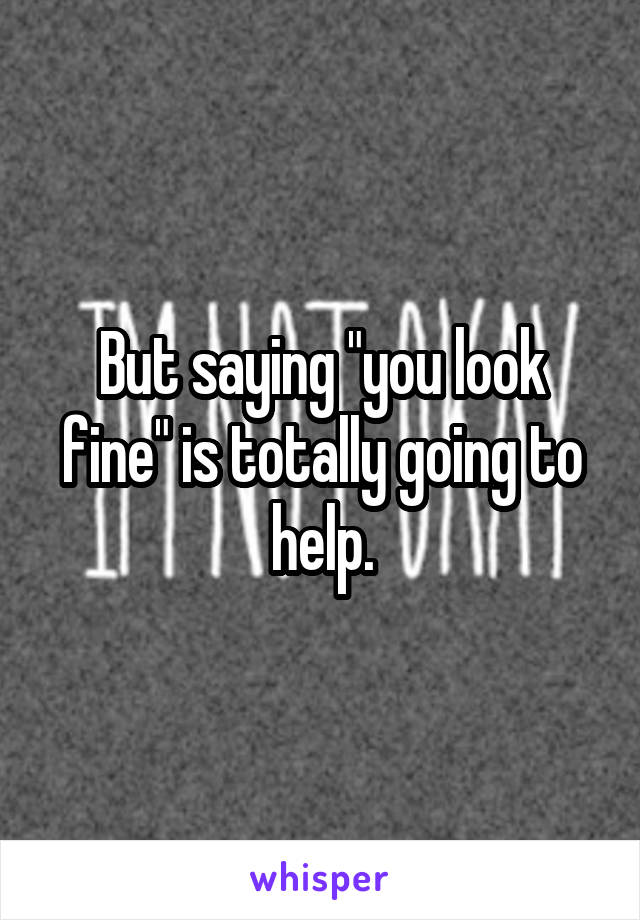 But saying "you look fine" is totally going to help.