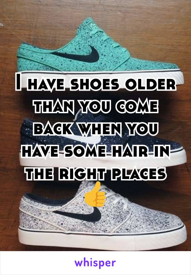 I have shoes older than you come back when you have some hair in the right places 👍