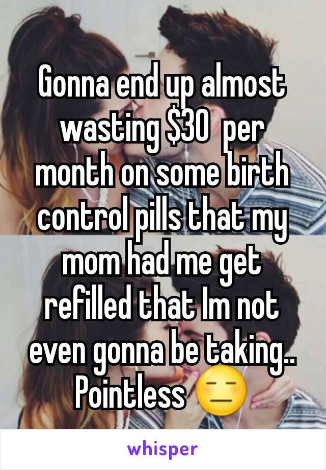 Gonna end up almost wasting $30  per month on some birth control pills that my mom had me get refilled that Im not even gonna be taking.. Pointless 😑