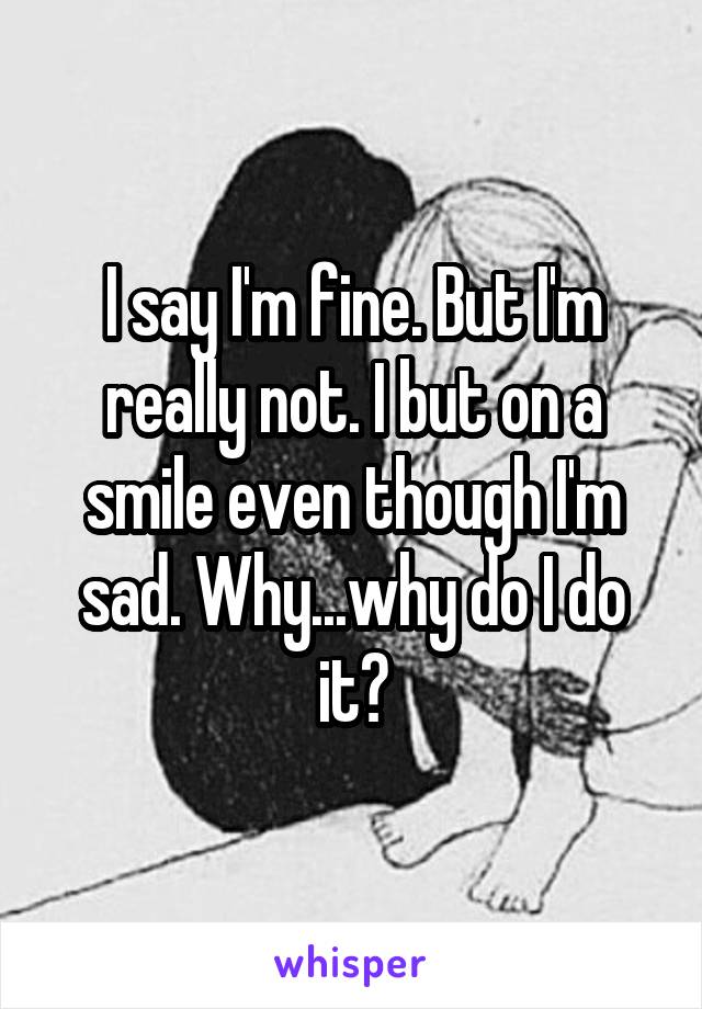 I say I'm fine. But I'm really not. I but on a smile even though I'm sad. Why...why do I do it?