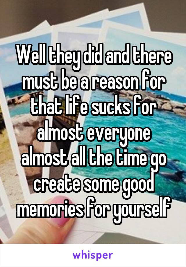 Well they did and there must be a reason for that life sucks for almost everyone almost all the time go create some good memories for yourself