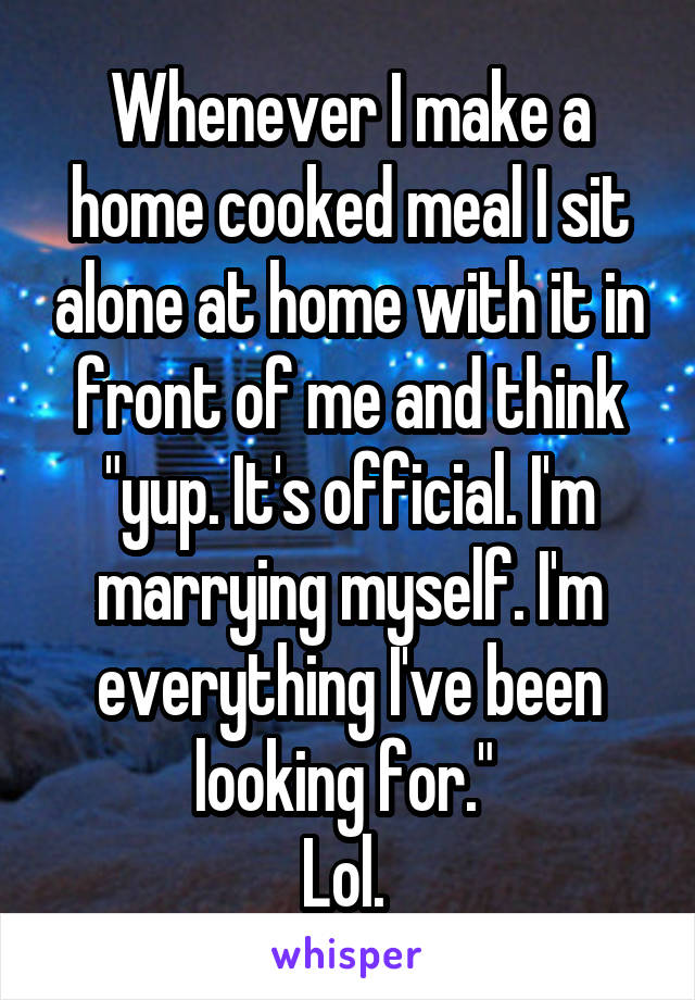 Whenever I make a home cooked meal I sit alone at home with it in front of me and think "yup. It's official. I'm marrying myself. I'm everything I've been looking for." 
Lol. 