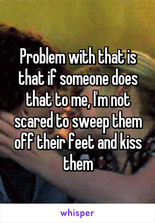 Problem with that is that if someone does that to me, I'm not scared to sweep them off their feet and kiss them