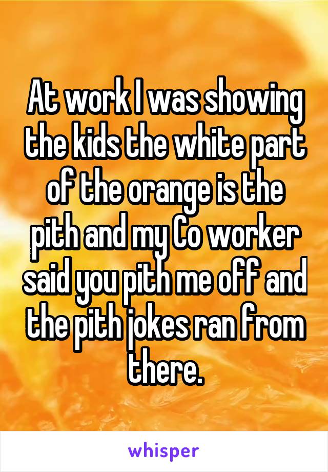 At work I was showing the kids the white part of the orange is the pith and my Co worker said you pith me off and the pith jokes ran from there.