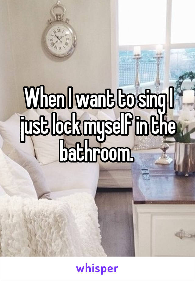 When I want to sing I just lock myself in the bathroom. 
