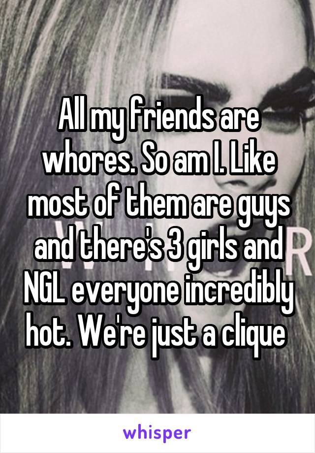 All my friends are whores. So am I. Like most of them are guys and there's 3 girls and NGL everyone incredibly hot. We're just a clique 