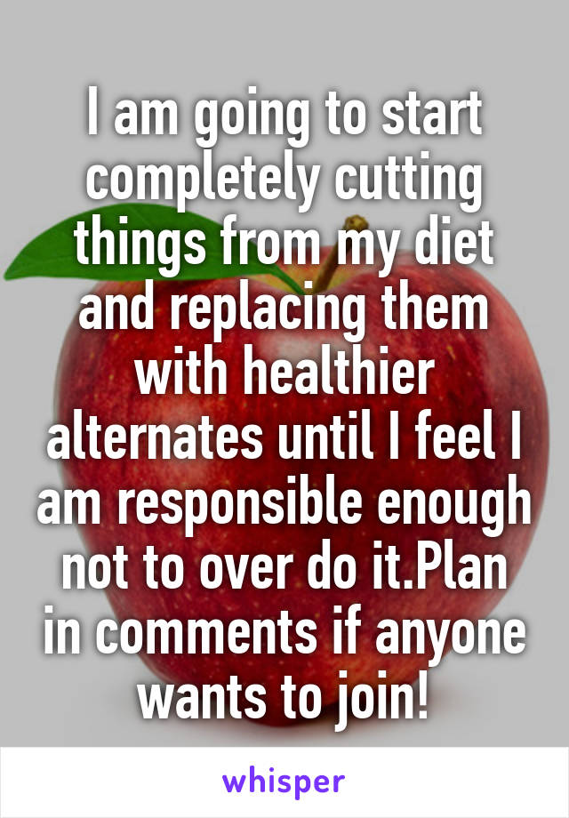 I am going to start completely cutting things from my diet and replacing them with healthier alternates until I feel I am responsible enough not to over do it.Plan in comments if anyone wants to join!