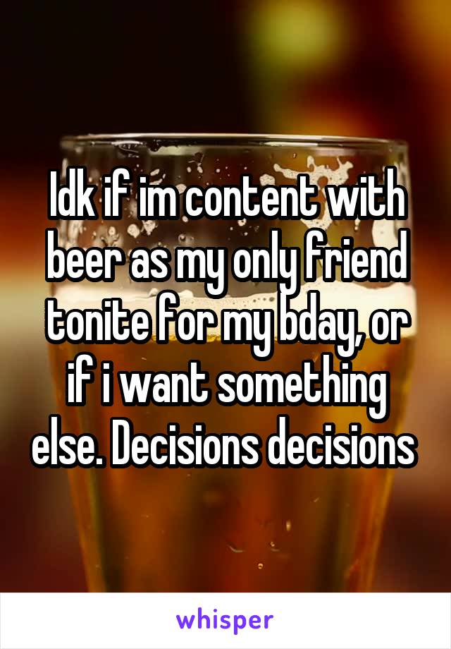 Idk if im content with beer as my only friend tonite for my bday, or if i want something else. Decisions decisions 