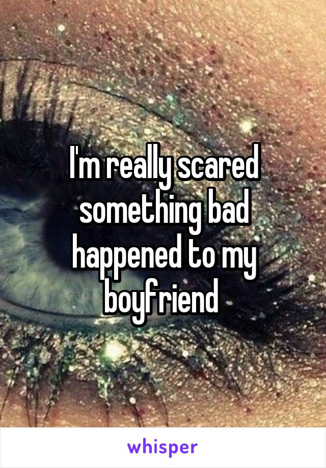 I'm really scared something bad happened to my boyfriend 