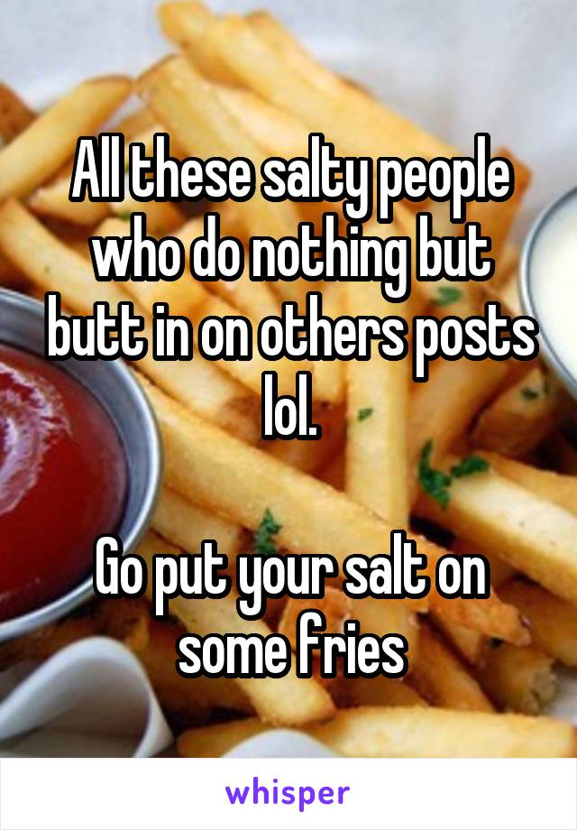 All these salty people who do nothing but butt in on others posts lol.

Go put your salt on some fries