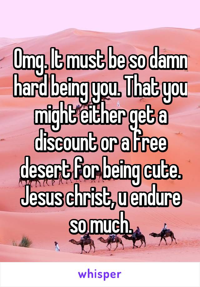 Omg. It must be so damn hard being you. That you might either get a discount or a free desert for being cute. Jesus christ, u endure so much.