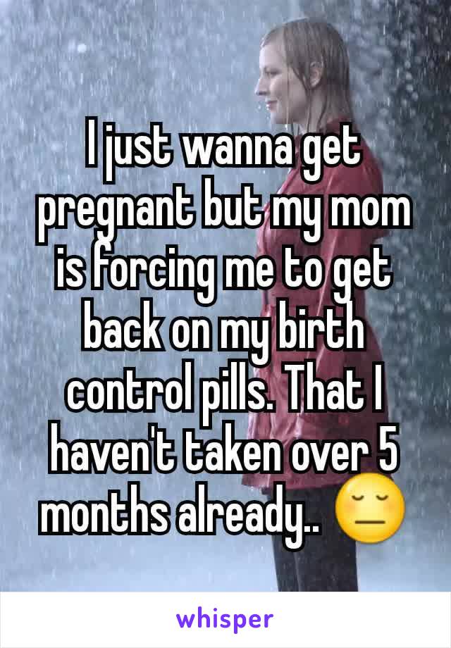 I just wanna get pregnant but my mom is forcing me to get back on my birth control pills. That I haven't taken over 5 months already.. 😔