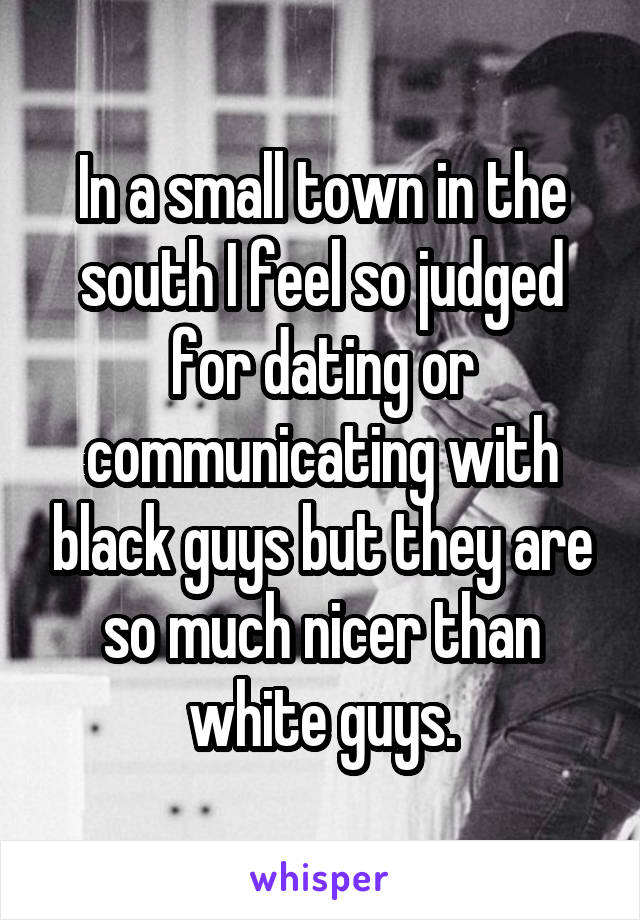 In a small town in the south I feel so judged for dating or communicating with black guys but they are so much nicer than white guys.