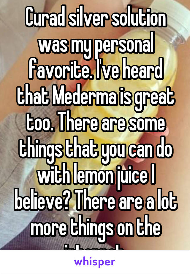 Curad silver solution was my personal favorite. I've heard that Mederma is great too. There are some things that you can do with lemon juice I believe? There are a lot more things on the internet.