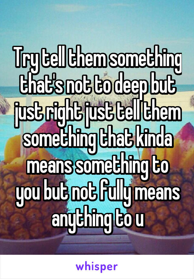 Try tell them something that's not to deep but just right just tell them something that kinda means something to you but not fully means anything to u