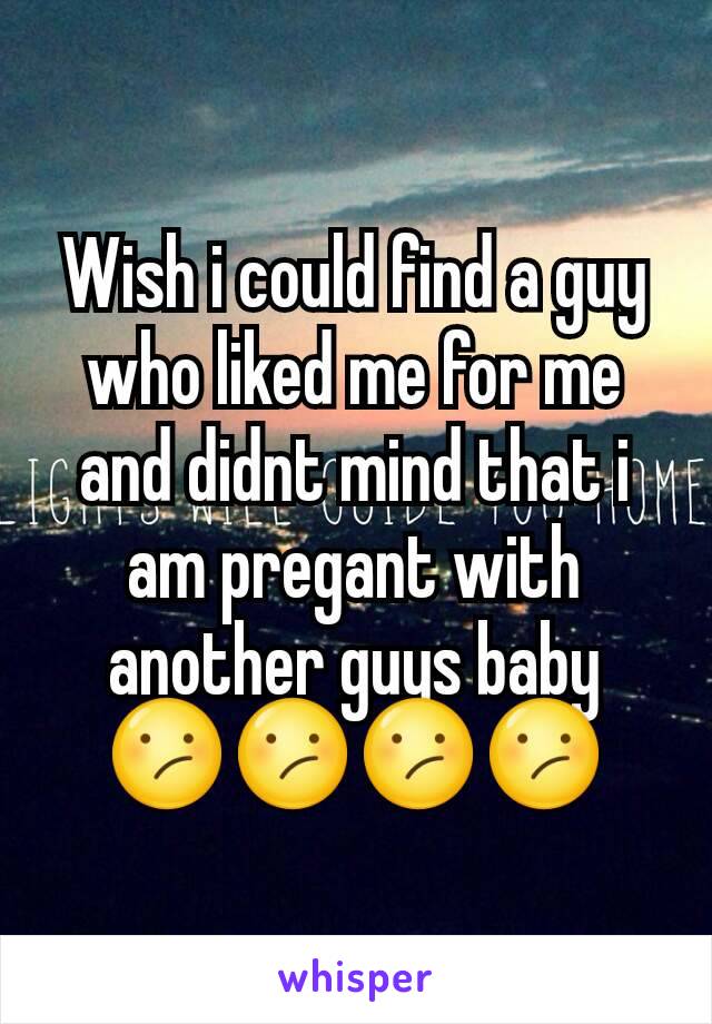 Wish i could find a guy who liked me for me and didnt mind that i am pregant with another guys baby 😕😕😕😕