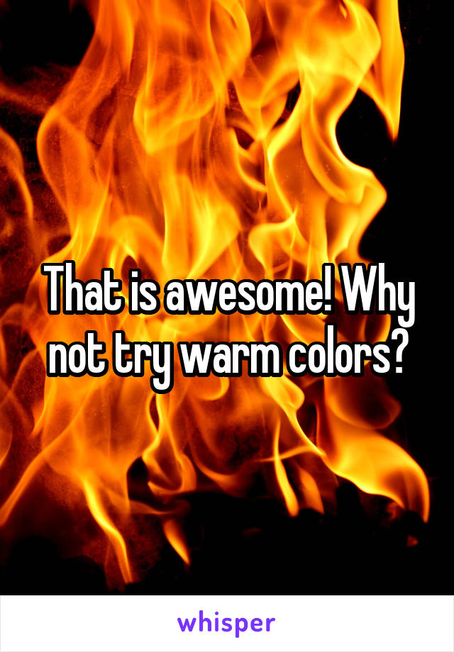 That is awesome! Why not try warm colors?