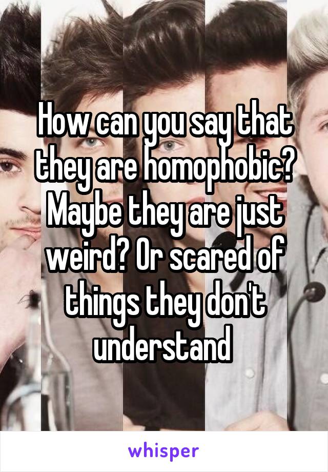 How can you say that they are homophobic? Maybe they are just weird? Or scared of things they don't understand 