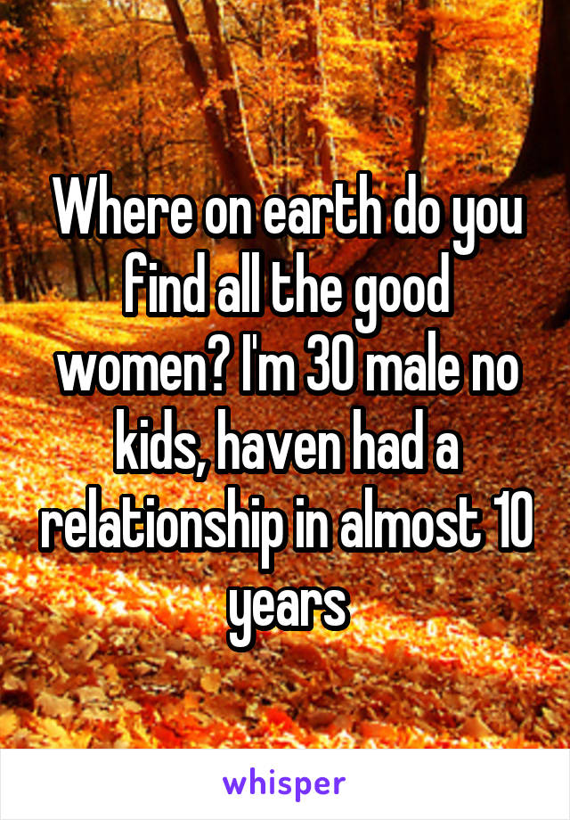 Where on earth do you find all the good women? I'm 30 male no kids, haven had a relationship in almost 10 years