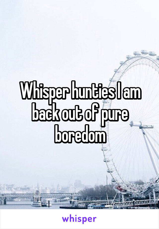 Whisper hunties I am back out of pure boredom