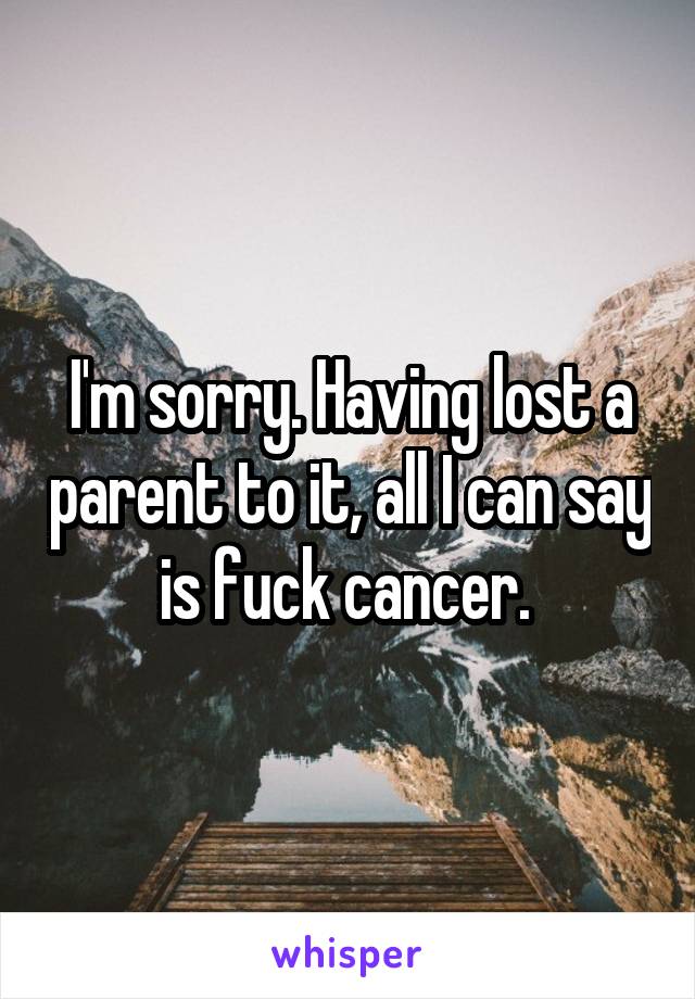 I'm sorry. Having lost a parent to it, all I can say is fuck cancer. 