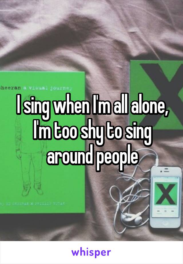 I sing when I'm all alone, I'm too shy to sing around people