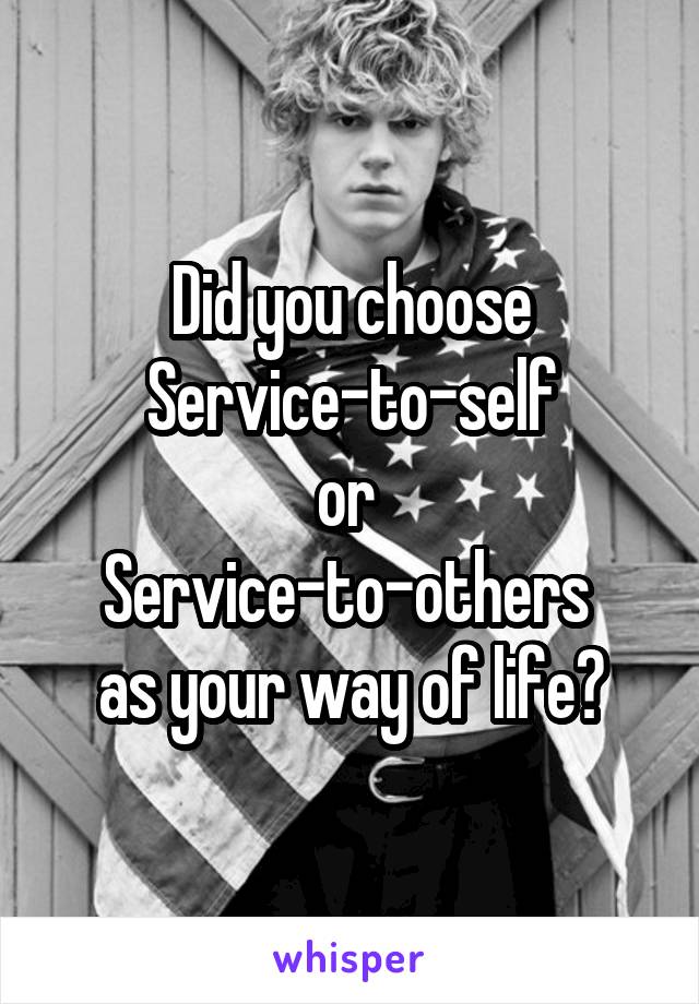 Did you choose
 Service-to-self 
or 
Service-to-others 
as your way of life?