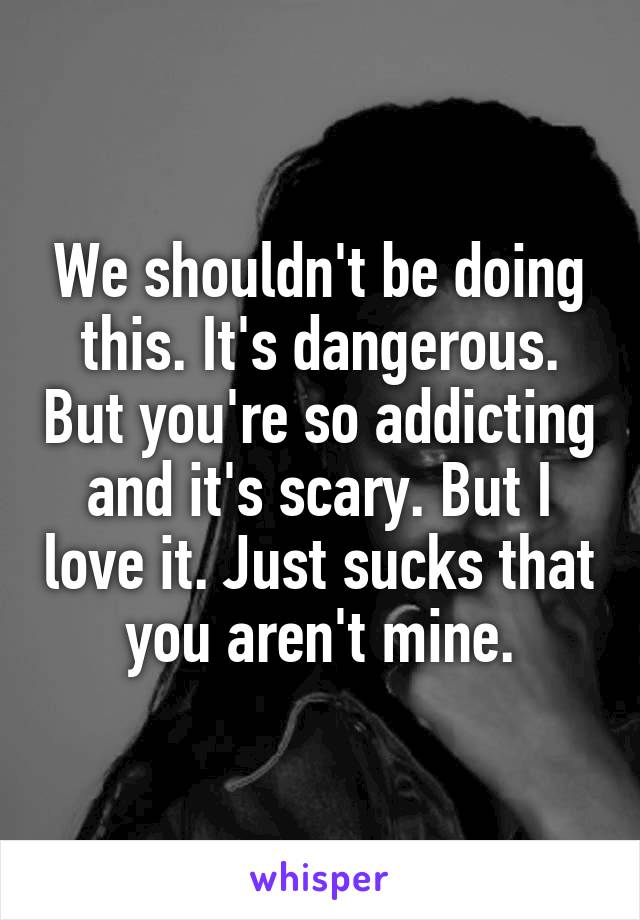 We shouldn't be doing this. It's dangerous. But you're so addicting and it's scary. But I love it. Just sucks that you aren't mine.