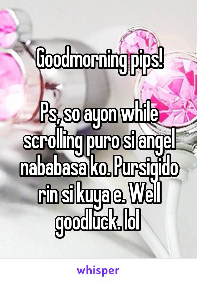 Goodmorning pips!

Ps, so ayon while scrolling puro si angel nababasa ko. Pursigido rin si kuya e. Well goodluck. lol 