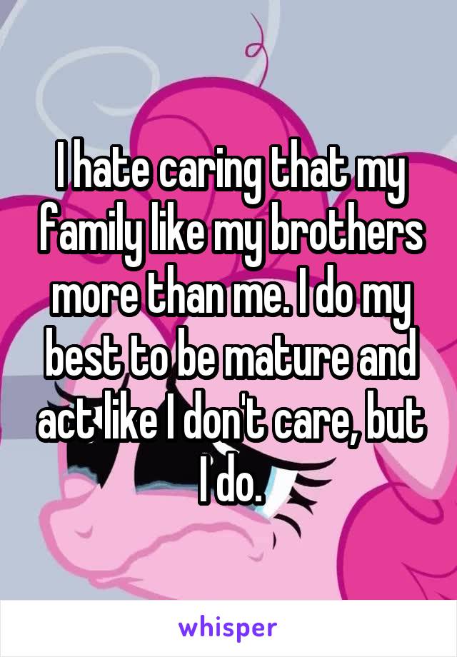 I hate caring that my family like my brothers more than me. I do my best to be mature and act like I don't care, but I do.