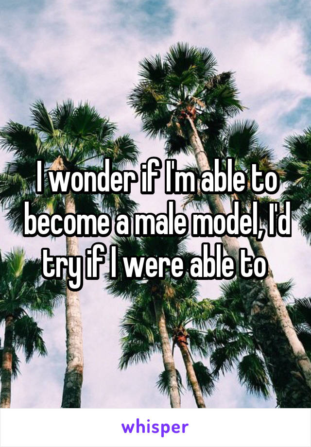 I wonder if I'm able to become a male model, I'd try if I were able to 