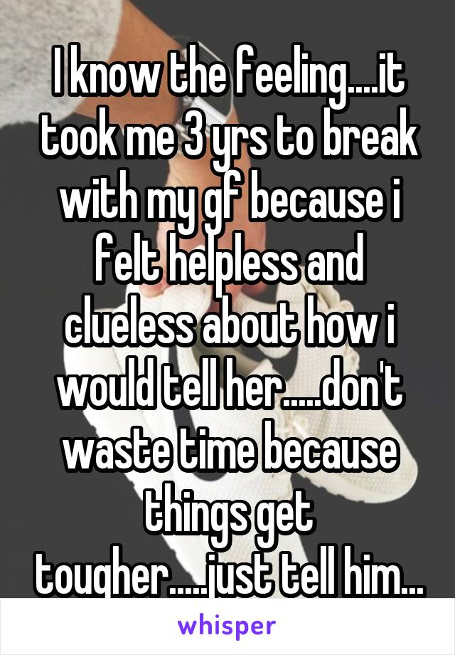 I know the feeling....it took me 3 yrs to break with my gf because i felt helpless and clueless about how i would tell her.....don't waste time because things get tougher.....just tell him...