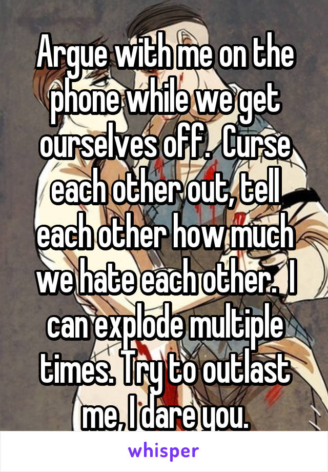 Argue with me on the phone while we get ourselves off.  Curse each other out, tell each other how much we hate each other.  I can explode multiple times. Try to outlast me, I dare you.