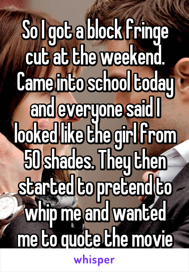 So I got a block fringe cut at the weekend. Came into school today and everyone said I looked like the girl from 50 shades. They then started to pretend to whip me and wanted me to quote the movie