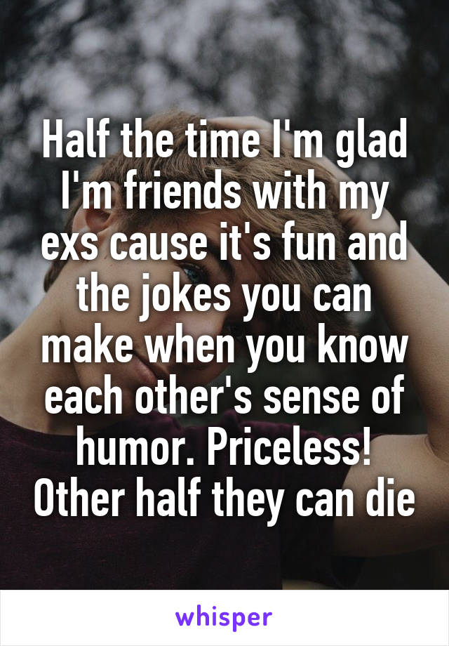 Half the time I'm glad I'm friends with my exs cause it's fun and the jokes you can make when you know each other's sense of humor. Priceless! Other half they can die