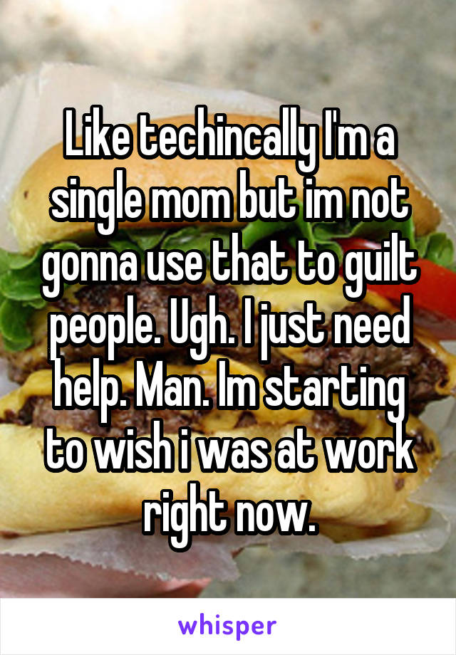 Like techincally I'm a single mom but im not gonna use that to guilt people. Ugh. I just need help. Man. Im starting to wish i was at work right now.